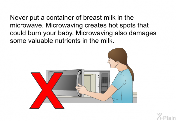 Never put a container of breast milk in the microwave. Microwaving creates hot spots that could burn your baby. Microwaving also damages some valuable nutrients in the milk.
