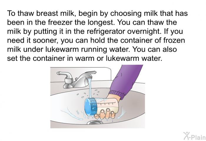 To thaw breast milk, begin by choosing milk that has been in the freezer the longest. You can thaw the milk by putting it in the refrigerator overnight. If you need it sooner, you can hold the container of frozen milk under lukewarm running water. You can also set the container in warm or lukewarm water.