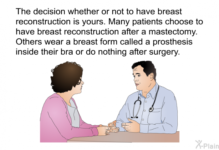 The decision whether or not to have breast reconstruction is yours. Many patients choose to have breast reconstruction after a mastectomy. Others wear a breast form called a prosthesis inside their bra or do nothing after surgery.