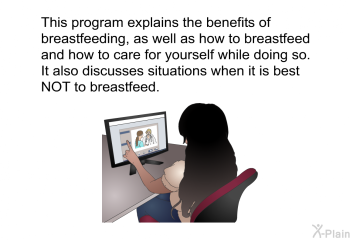 This health information explains the benefits of breastfeeding, as well as how to breastfeed and how to care for yourself while doing so. It also discusses situations when it is best NOT to breastfeed.