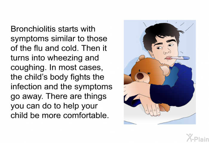 Bronchiolitis starts with symptoms similar to those of the flu and cold. Then it turns into wheezing and coughing. In most cases, the child's body fights the infection and the symptoms go away. There are things you can do to help your child be more comfortable.