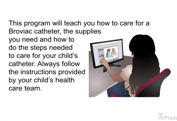 This health information will teach you how to care for a Broviac catheter, the supplies you need and how to do the steps needed to care for your child’s catheter. Always follow the instructions provided by your child’s health care team.