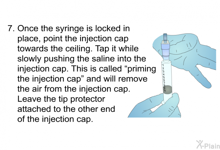 Once the syringe is locked in place, point the injection cap towards the ceiling. Tap it while slowly pushing the saline into the injection cap. This is called &ldquo;priming the injection cap&rdquo; and will remove the air from the injection cap. Leave the tip protector attached to the other end of the injection cap.