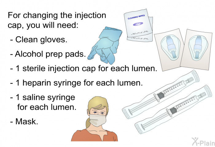 For changing the injection cap, you will need:  Clean gloves. Alcohol prep pads. 1 sterile injection cap for each lumen. 1 heparin syringe for each lumen. 1 saline syringe for each lumen. Mask.