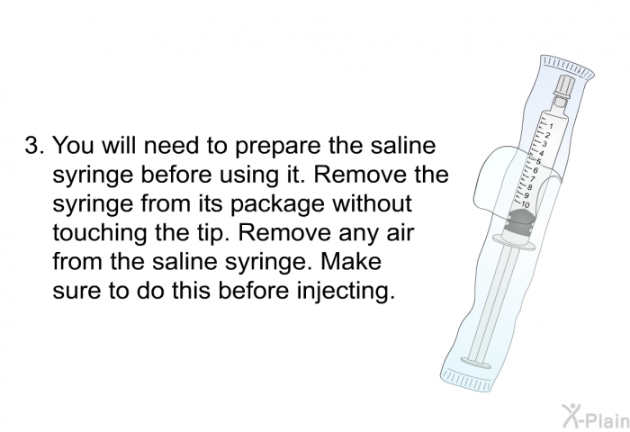 You will need to prepare the saline syringe before using it. Remove the syringe from its package without touching the tip. Remove any air from the saline syringe. Make sure to do this before injecting.
