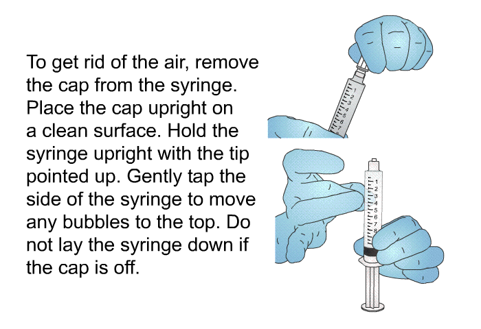 To get rid of the air, remove the cap from the syringe. Place the cap upright on a clean surface. Hold the syringe upright with the tip pointed up. Gently tap the side of the syringe to move any bubbles to the top. Do not lay the syringe down if the cap is off.