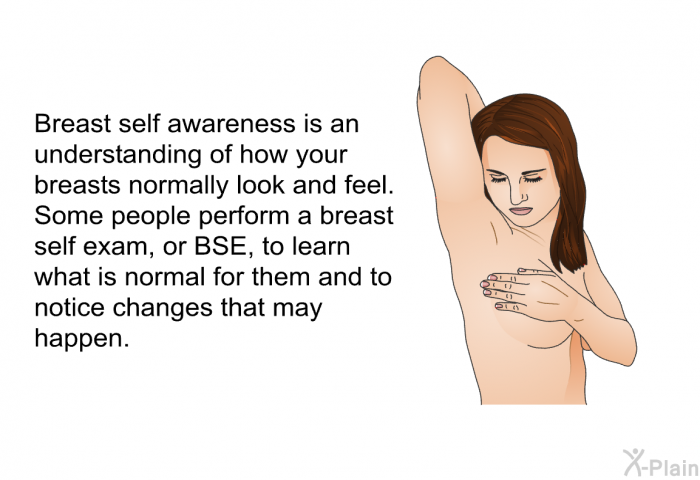 Breast self awareness is an understanding of how your breasts normally look and feel. Some people perform a breast self exam, or BSE, to learn what is normal for them and to notice changes that may happen.