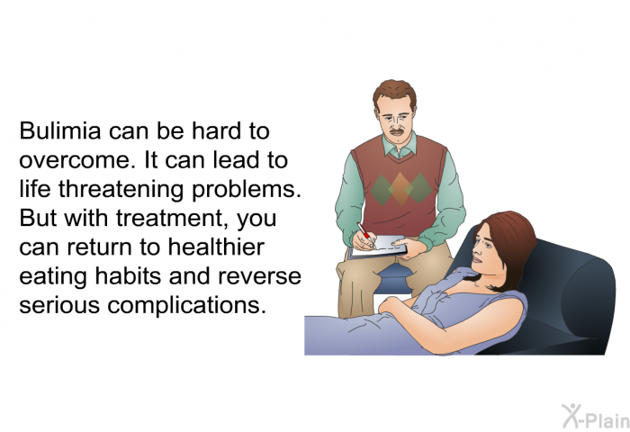 Bulimia can be hard to overcome. It can lead to life threatening problems. But with treatment, you can return to healthier eating habits and reverse serious complications.