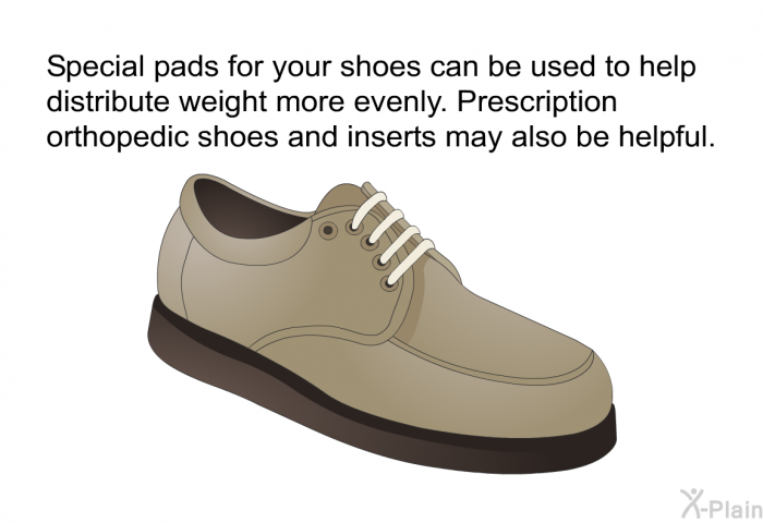Special pads for your shoes can be used to help distribute weight more evenly. Prescription orthopedic shoes and inserts may also be helpful.