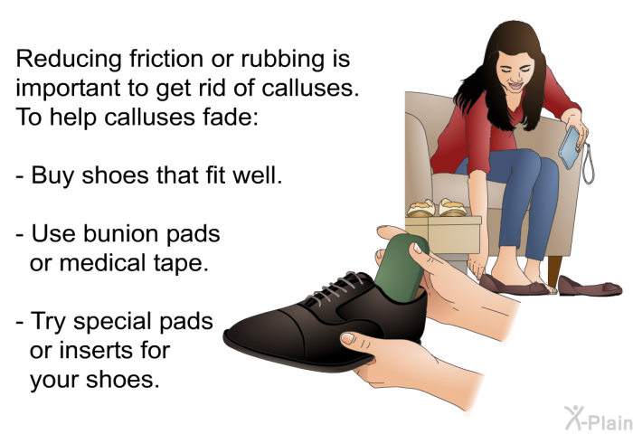 Reducing friction or rubbing is important to get rid of calluses. To help calluses fade:  Buy shoes that fit well. Use bunion pads or medical tape. Try special pads or inserts for your shoes.