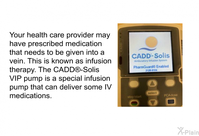 Your health care provider may have prescribed medication that needs to be given into a vein. This is known as infusion therapy. The CADD<SUP> </SUP>-Solis VIP pump is a special infusion pump that can deliver some IV medications.