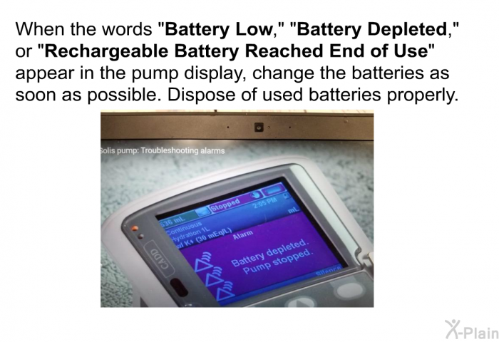 When the words “<B>Battery Low</B>,”<B> </B>“<B>Battery Depleted</B>,” or “<B>Rechargeable Battery Reached End of Use</B>” appear in the pump display, change the batteries as soon as possible. Dispose of used batteries properly.
