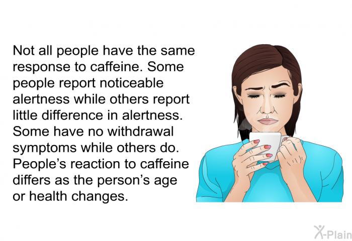 Not all people have the same response to caffeine. Some people report noticeable alertness while others report little difference in alertness. Some have no withdrawal symptoms while others do. People's reaction to caffeine differs as the person's age or health changes.