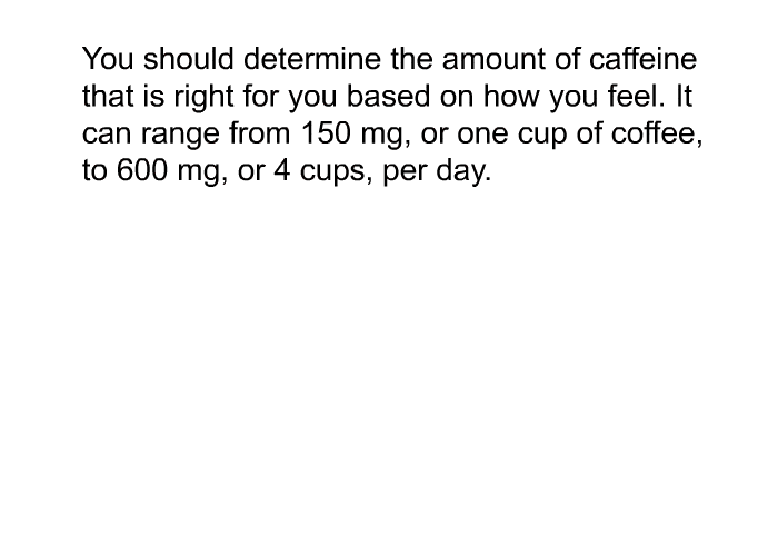 You should determine the amount of caffeine that is right for you based on how you feel. It can range from 150 mg, or one cup of coffee, to 600 mg, or 4 cups, per day.
