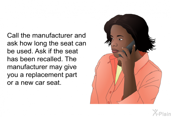Call the manufacturer and ask how long the seat can be used. Ask if the seat has been recalled. The manufacturer may give you a replacement part or a new car seat.