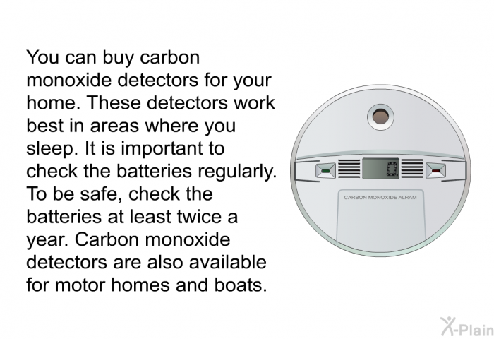 You can buy carbon monoxide detectors for your home. These detectors work best in areas where you sleep. It is important to check the batteries regularly. To be safe, check the batteries at least twice a year. Carbon monoxide detectors are also available for motor homes and boats.