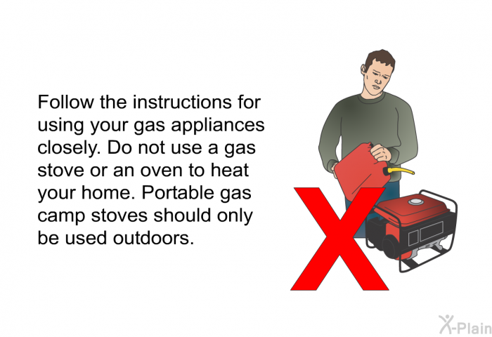 Follow the instructions for using your gas appliances closely. Do not use a gas stove or an oven to heat your home. Portable gas camp stoves should only be used outdoors.