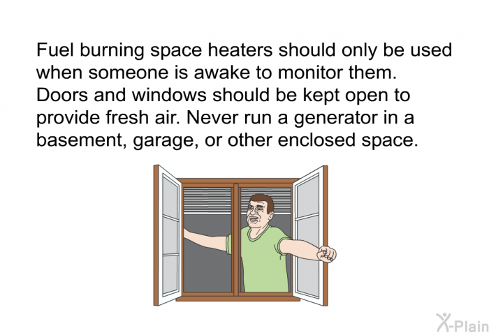 Fuel burning space heaters should only be used when someone is awake to monitor them. Doors and windows should be kept open to provide fresh air. Never run a generator in a basement, garage, or other enclosed space.