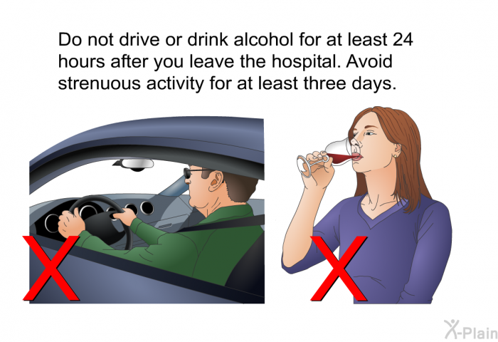 Do not drive or drink alcohol for at least 24 hours after you leave the hospital. Avoid strenuous activity for at least three days.