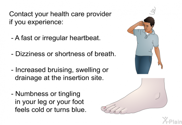 Contact your health care provider if you experience:  A fast or irregular heartbeat. Dizziness or shortness of breath. Increased bruising, swelling or drainage at the insertion site. Numbness or tingling in your leg or your foot feels cold or turns blue.