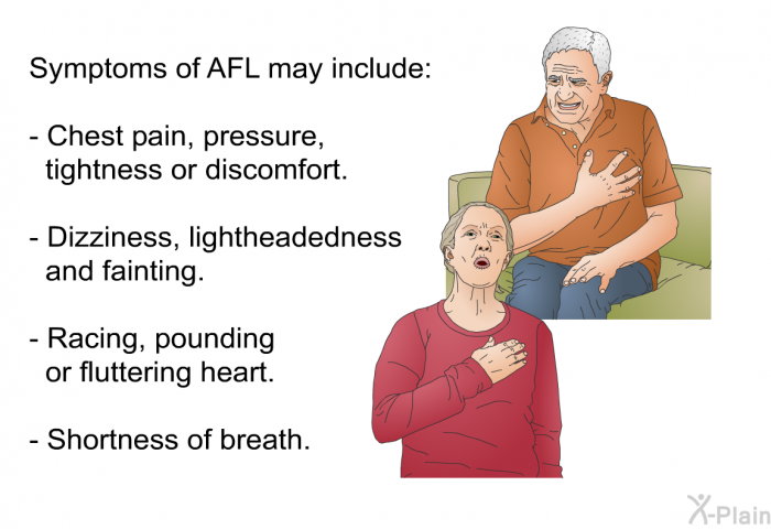 Symptoms of AFL may include:  Chest pain, pressure, tightness or discomfort. Dizziness, lightheadedness and fainting. Racing, pounding or fluttering heart. Shortness of breath.