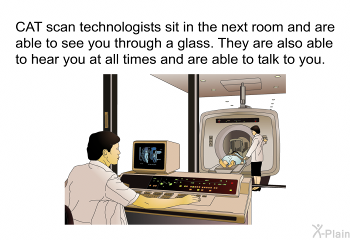 CAT scan technologists sit in the next room and are able to see you through a glass. They are also able to hear you at all times and are able to talk to you.