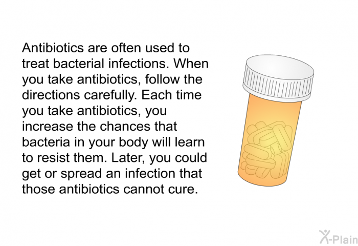 Antibiotics are often used to treat bacterial infections. When you take antibiotics, follow the directions carefully. Each time you take antibiotics, you increase the chances that bacteria in your body will learn to resist them. Later, you could get or spread an infection that those antibiotics cannot cure.