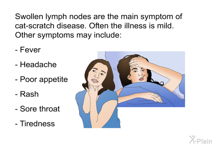 Swollen lymph nodes are the main symptom of cat-scratch disease. Often the illness is mild. Other symptoms may include:  Fever Headache Poor appetite Rash Sore throat Tiredness