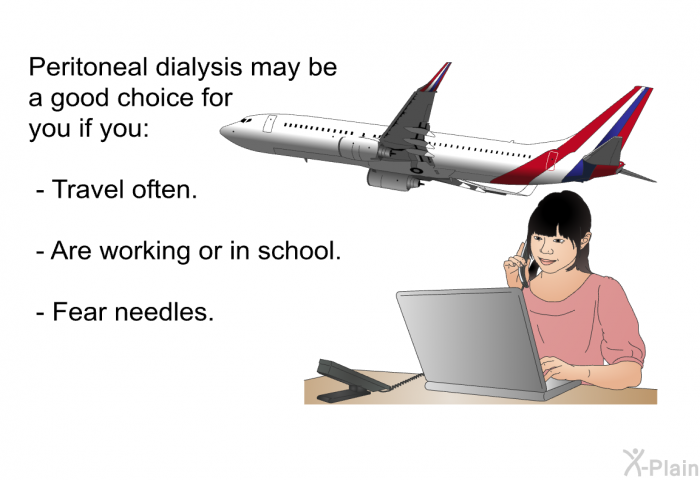 Peritoneal dialysis may be a good choice for you if you:  Travel often. Are working or in school. Fear needles.
