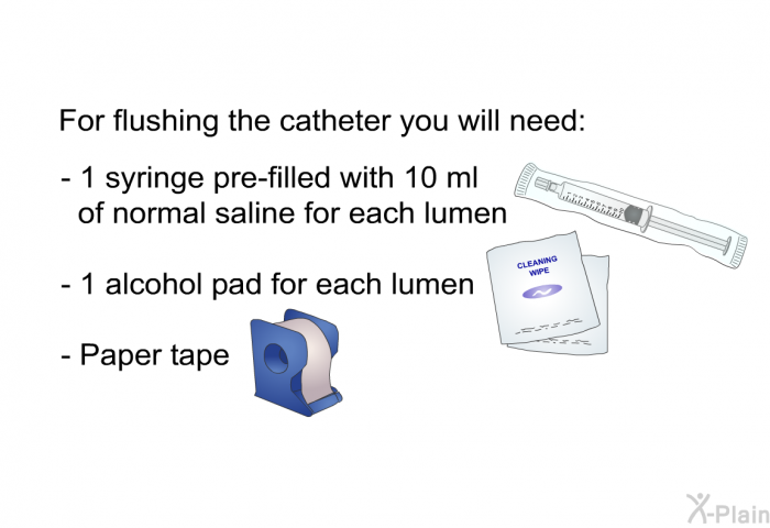 For flushing the catheter you will need:  1 syringe pre-filled with 10 ml of normal saline for each lumen 1 alcohol pad for each lumen Paper tape