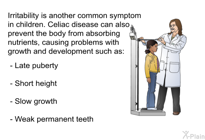 Irritability is another common symptom in children. Celiac disease can also prevent the body from absorbing nutrients, causing problems with growth and development such as:  Late puberty Short height Slow growth Weak permanent teeth