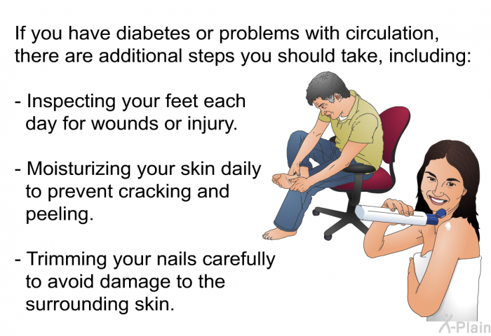 If you have diabetes or problems with circulation, there are additional steps you should take, including:  Inspecting your feet each day for wounds or injury. Moisturizing your skin daily to prevent cracking and peeling. Trimming your nails carefully to avoid damage to the surrounding skin.