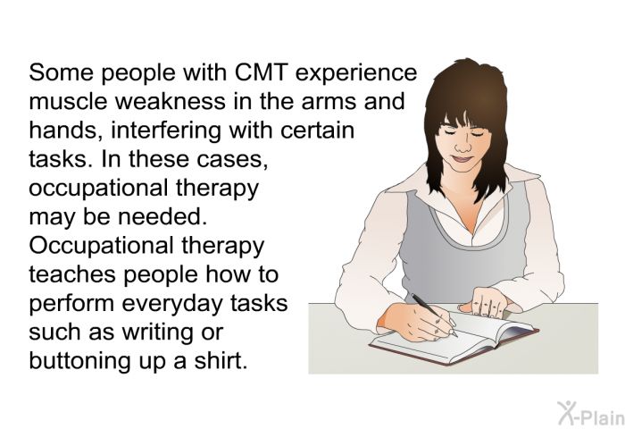 Some people with CMT experience muscle weakness in the arms and hands, interfering with certain tasks. In these cases, occupational therapy may be needed. Occupational therapy teaches people how to perform everyday tasks such as writing or buttoning up a shirt.