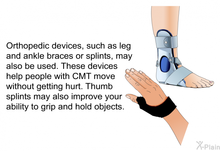 Orthopedic devices, such as leg and ankle braces or splints, may also be used. These devices help people with CMT move without getting hurt. Thumb splints may also improve your ability to grip and hold objects.