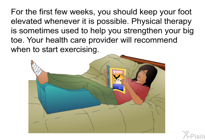 For the first few weeks, you should keep your foot elevated whenever it is possible. Physical therapy is sometimes used to help you strengthen your big toe. Your health care provider will recommend when to start exercising.