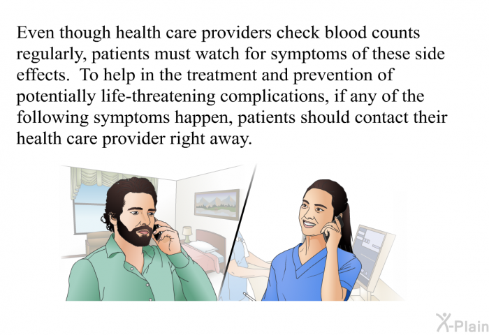 Even though health care providers check blood counts regularly, patients must watch for symptoms of these side effects. To help in the treatment and prevention of potentially life-threatening complications, if any of the following symptoms happen, patients should contact their health care provider right away.