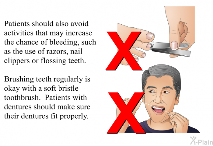 Patients should also avoid activities that may increase the chance of bleeding, such as the use of razors, nail clippers or flossing teeth. Brushing teeth regularly is okay with a soft bristle toothbrush. Patients with dentures should make sure their dentures fit properly.