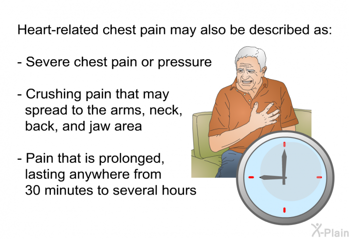 Heart-related chest pain may also be described as:  Severe chest pain or pressure Crushing pain that may spread to the arms, neck, back, and jaw area Pain that is prolonged, lasting anywhere from 30 minutes to several hours