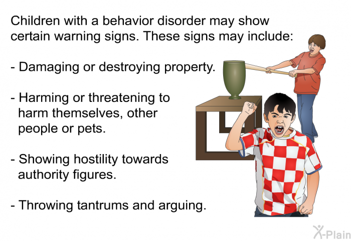 Children with a behavior disorder may show certain warning signs. These signs may include:  Damaging or destroying property. Harming or threatening to harm themselves, other people or pets. Showing hostility towards authority figures. Throwing tantrums and arguing.