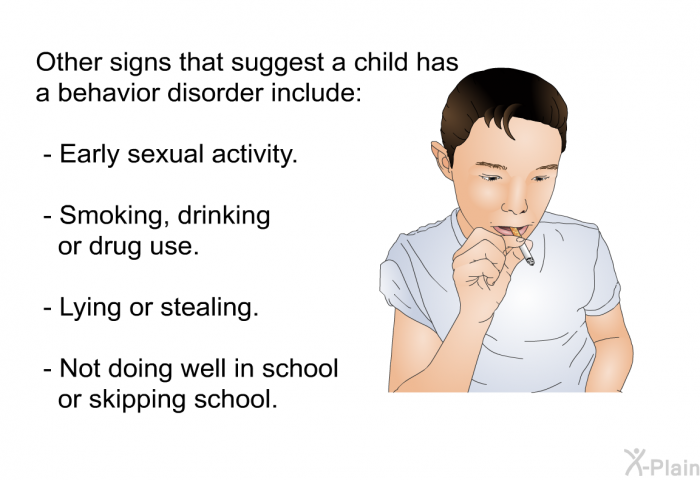 Other signs that suggest a child has a behavior disorder include:  Early sexual activity. Smoking, drinking or drug use. Lying or stealing. Not doing well in school or skipping school.