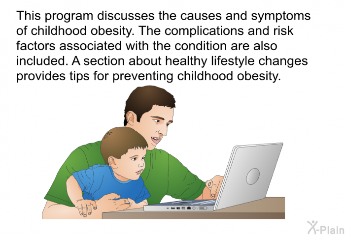 This health information discusses the causes and symptoms of childhood obesity. The complications and risk factors associated with the condition are also included. A section about healthy lifestyle changes provides tips for preventing childhood obesity.