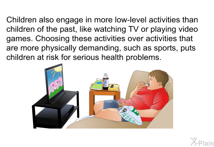 Children also engage in more low-level activities than children of the past, like watching TV or playing video games. Choosing these activities over activities that are more physically demanding, such as sports, puts children at risk for serious health problems.