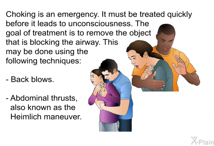 Choking is an emergency. It must be treated quickly before it leads to unconsciousness. The goal of treatment is to remove the object that is blocking the airway. This may be done using the following techniques:  Back blows. Abdominal thrusts, also known as the Heimlich maneuver.