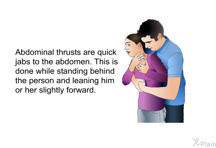 Abdominal thrusts are quick jabs to the abdomen. This is done while standing behind the person and leaning him or her slightly forward.