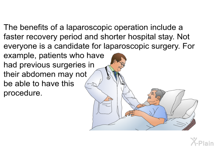 The benefits of a laparoscopic operation include a faster recovery period and shorter hospital stay. Not everyone is a candidate for laparoscopic surgery. For example, patients who have had previous surgeries in their abdomen may not be able to have this procedure.