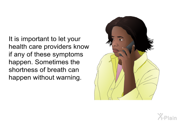 It is important to let your health care providers know if any of these symptoms happen. Sometimes the shortness of breath can happen without warning.