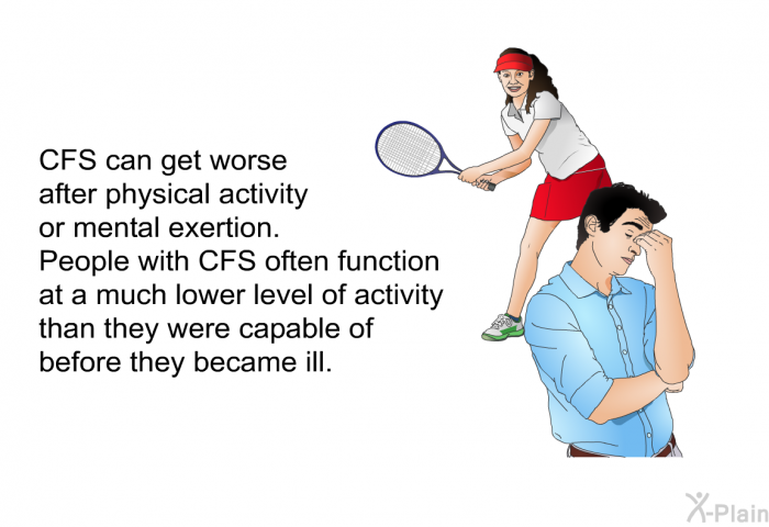 CFS can get worse after physical activity or mental exertion. People with CFS often function at a much lower level of activity than they were capable of before they became ill.