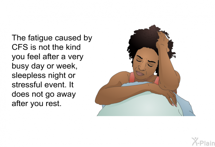 The fatigue caused by CFS is not the kind you feel after a very busy day or week, sleepless night or stressful event. It does not go away after you rest.