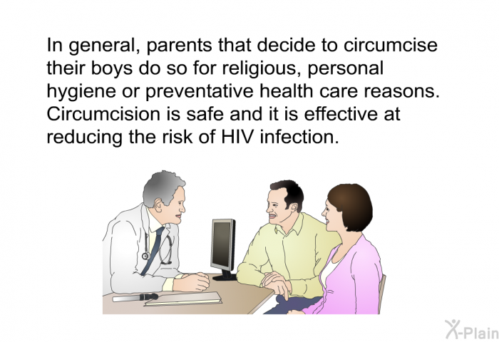 In general, parents that decide to circumcise their boys do so for religious, personal hygiene or preventative health care reasons. Circumcision is safe and it is effective at reducing the risk of HIV infection.