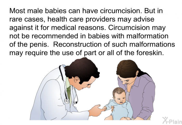 Most male babies can have circumcision. But in rare cases, health care providers may advise against it for medical reasons. Circumcision may not be recommended in babies with malformation of the penis. Reconstruction of such malformations may require the use of part or all of the foreskin.